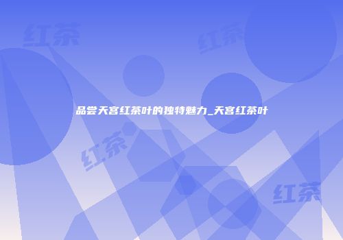 品尝天宫红茶叶的独特魅力_天宫红茶叶