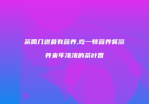 茶喝几道最有营养,吃一顿营养餐滋养来年浓浓的茶叶香