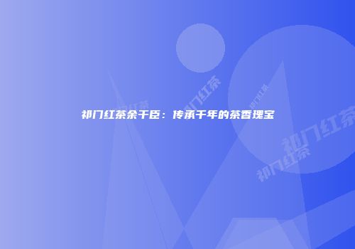 祁门红茶余干臣：传承千年的茶香瑰宝