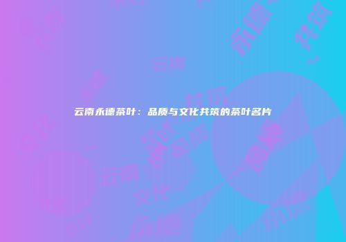云南永德茶叶：品质与文化共筑的茶叶名片