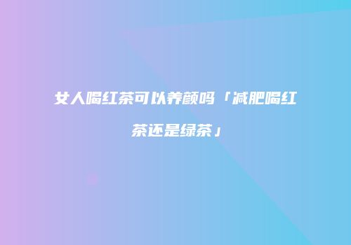 女人喝红茶可以养颜吗「减肥喝红茶还是绿茶」