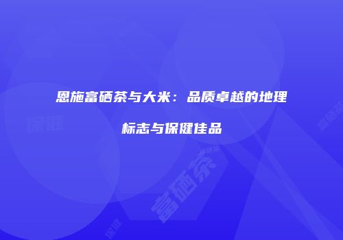 恩施富硒茶与大米：品质卓越的地理标志与保健佳品