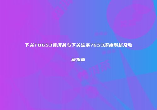 下关T8653普洱茶与下关沱茶7653深度解析及收藏指南