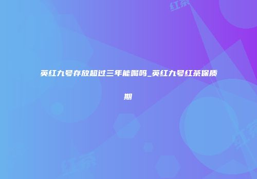 英红九号存放超过三年能喝吗_英红九号红茶保质期