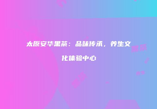 太原安华黑茶：品味传承，养生文化体验中心