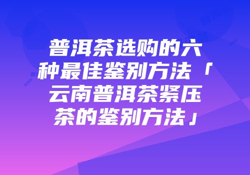 普洱茶选购的六种最佳鉴别方法「云南普洱茶紧压茶的鉴别方法」