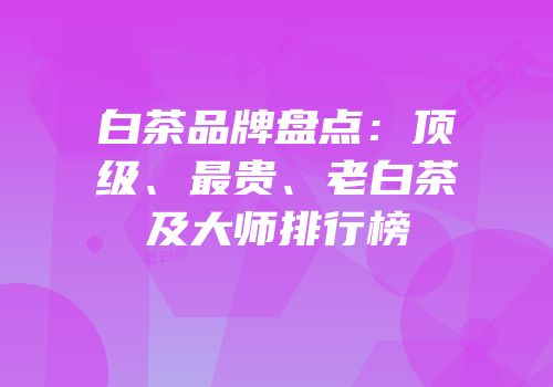 白茶品牌盘点：顶级、最贵、老白茶及大师排行榜