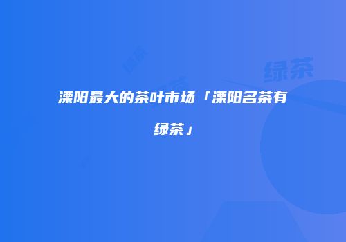 溧阳最大的茶叶市场「溧阳名茶有绿茶」