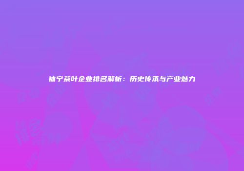 休宁茶叶企业排名解析：历史传承与产业魅力