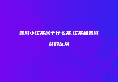 普洱小沱茶属于什么茶,沱茶和普洱茶的区别