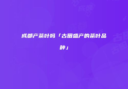 成都产茶叶吗「古田盛产的茶叶品种」