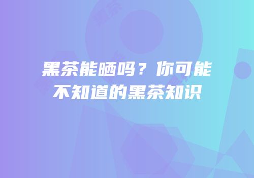 黑茶能晒吗？你可能不知道的黑茶知识