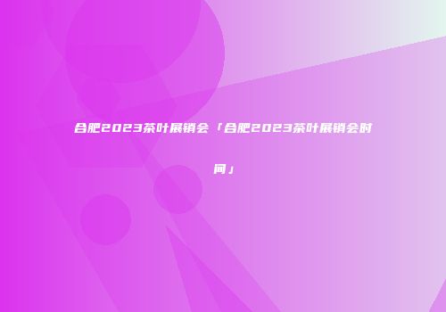 合肥2023茶叶展销会「合肥2023茶叶展销会时间」