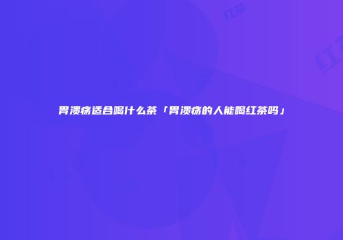 胃溃疡适合喝什么茶「胃溃疡的人能喝红茶吗」