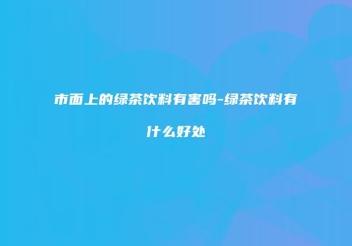 市面上的绿茶饮料有害吗-绿茶饮料有什么好处
