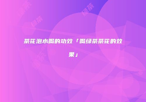 茶花泡水喝的功效「喝绿茶茶花的效果」