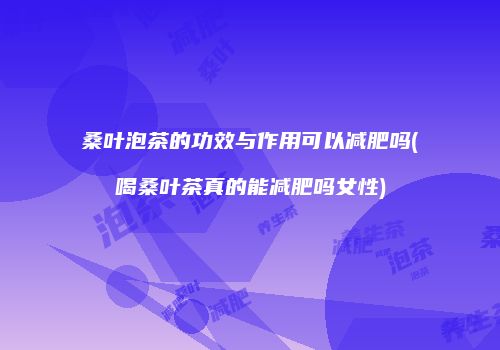 桑叶泡茶的功效与作用可以减肥吗(喝桑叶茶真的能减肥吗女性)