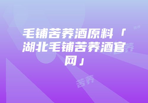 毛铺苦荞酒原料「湖北毛铺苦荞酒官网」