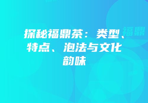 探秘福鼎茶：类型、特点、泡法与文化韵味
