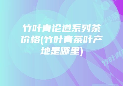 竹叶青论道系列茶价格(竹叶青茶叶产地是哪里)