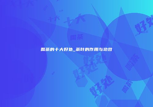 喝茶的十大好处_茶叶的作用与功效