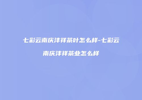 七彩云南庆沣祥茶叶怎么样-七彩云南庆沣祥茶业怎么样