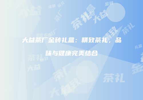 大益茶厂金砖礼盒：精致茶礼，品味与健康完美结合