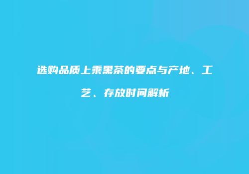 选购品质上乘黑茶的要点与产地、工艺、存放时间解析