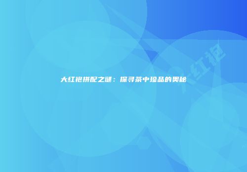 大红袍拼配之谜：探寻茶中珍品的奥秘