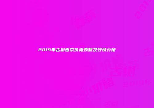2019年古树春茶价格预测及行情分析
