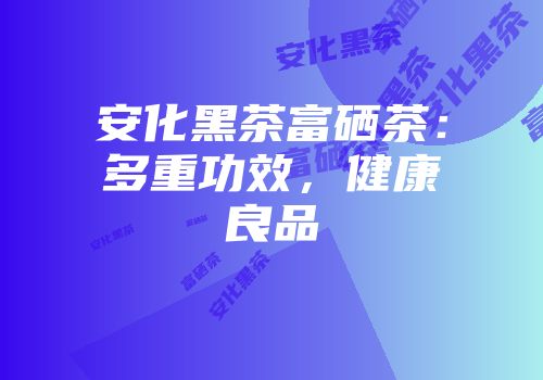 安化黑茶富硒茶：多重功效，健康良品
