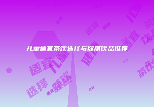 儿童适宜茶饮选择与健康饮品推荐
