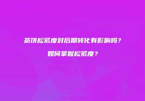 茶饼松紧度对后期转化有影响吗？如何掌握松紧度？