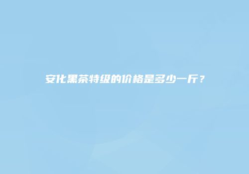 安化黑茶特级的价格是多少一斤？