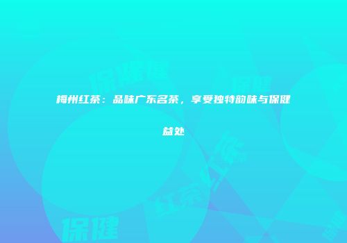 梅州红茶：品味广东名茶，享受独特韵味与保健益处