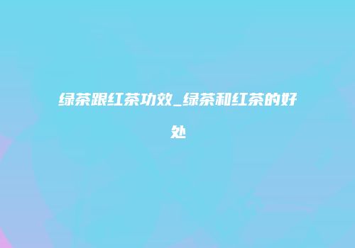 绿茶跟红茶功效_绿茶和红茶的好处