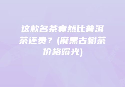 这款名茶竟然比普洱茶还贵？(麻黑古树茶价格曝光)