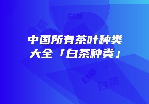 中国所有茶叶种类大全「白茶种类」