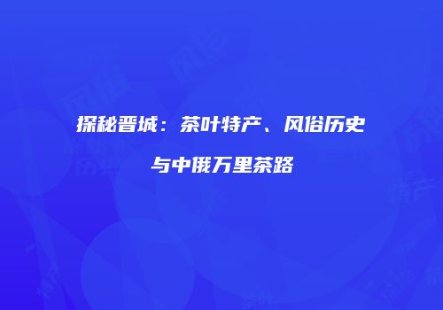 探秘晋城：茶叶特产、风俗历史与中俄万里茶路