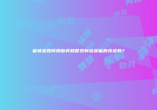 蜜蜂是如何用勤劳和智慧制造甜蜜的奇迹的？