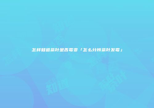怎样知道茶叶是否霉变「怎么分辨茶叶发霉」