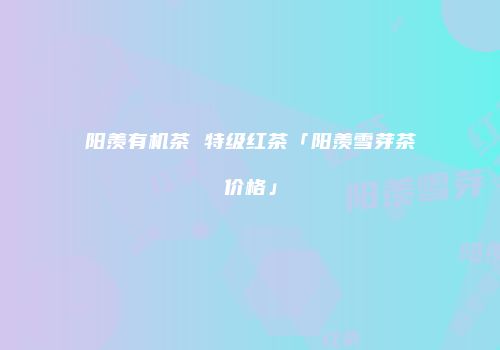 阳羡有机茶 特级红茶「阳羡雪芽茶价格」