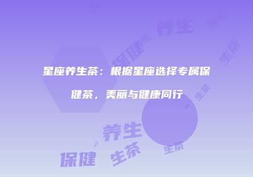星座养生茶：根据星座选择专属保健茶，美丽与健康同行