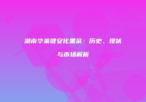 湖南华莱健安化黑茶：历史、现状与市场解析