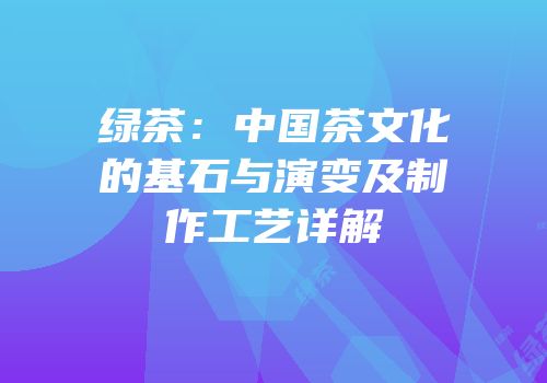 绿茶：中国茶文化的基石与演变及制作工艺详解