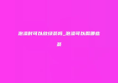 泡澡时可以放绿茶吗_泡澡可以喝哪些茶