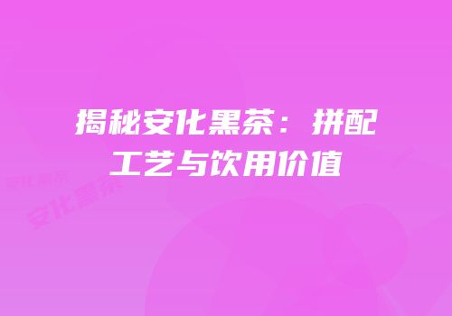 揭秘安化黑茶：拼配工艺与饮用价值