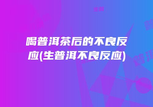 喝普洱茶后的不良反应(生普洱不良反应)