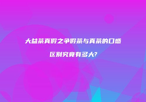 大益茶真假之争假茶与真茶的口感区别究竟有多大?