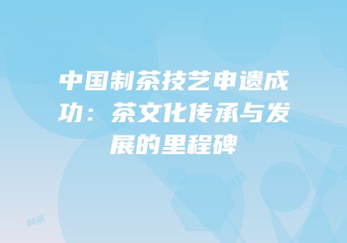 中国制茶技艺申遗成功：茶文化传承与发展的里程碑